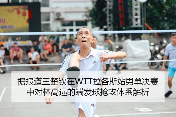 据报道王楚钦在WTT拉各斯站男单决赛中对林高远的端发球抢攻体系解析