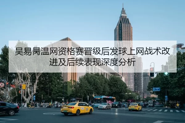 吴易昺温网资格赛晋级后发球上网战术改进及后续表现深度分析